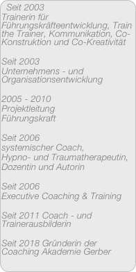 Seit 2003 
Trainerin für Führungskräfteentwicklung, Train the Trainer, Kommunikation, Co-Konstruktion und Co-Kreativität

Seit 2003 
Unternehmens - und Organisationsentwicklung

2005 - 2010 
Projektleitung
Führungskraft

Seit 2006
systemischer Coach,
Hypno- und Traumatherapeutin,
Dozentin und Autorin

Seit 2006
Executive Coaching & Training

Seit 2011 Coach - und Trainerausbilderin

Seit 2018 Gründerin der Coaching Akademie Gerber

