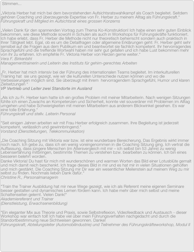 Stimmen...

„Viktoria Herber hat mich bei dem bevorstehenden Aufsichtsratswahlkampf als Coach begleitet. Seitdem gehören Coaching und überzeugende Expertise von Fr. Herber zu meinem Alltag als Führungskraft.“
Führungskraft und Mitglied im Aufsichtsrat eines grossen Konzerns

„Vielen Dank für den spannenden Vortrag zum Thema Ko-Konstruktion! Ich habe einen sehr guten Einblick bekommen, wie diese Methode sowohl in Schulen als auch in Workshops für Führungskräfte funktioniert. Ich habe erlebt, dass Fr. Herber die Methode nicht nur theoretisch beherrscht sondern auch praktisch in Ihrer Tätigkeit lebt. Egal, ob es um die Detailfragen oder allgemeine Erklärungen geht: Fr. Herber geht sehr sensibel auf die Fragen aus dem Publikum ein und beantwortet sie fachlich kompetent. Ihr hervorragendes Sprachgefühl und die treffende Wortwahl haben mir sehr gut gefallen und ich habe Lust bekommen mehr von ihr zu erfahren. Ich empfehle Fr. Viktoria Herber von Herzen gerne weiter.“
Vera F. Birkenbihl
Managementtrainerin und Leiterin des Instituts für gehirn-gerechtes Arbeiten

„Fr. Herber hat mich intensiv bei der Führung des internationalen Teams begleitet. Im interkulturellen Training hat  sie uns gezeigt, wie wir die kulturellen Unterschiede nutzen können und wo die Verbesserungen möglich sind. Sie überzeugt mit ihrem  hervorragendem Sprachgefühl, Humor und klaren Zielsetzungen “
VP Vertrieb und Leiter zwei Standorte im Ausland

„Als ich zu Fr. Herber kam hatte ich ein großes Problem mit meiner Mitarbeiterin. Nach wenigen Sitzungen fühlte ich einen Zuwachs an Kompetenzen und Sicherheit, konnte viel souveräner mit Problemen im Alltag umgehen und habe Schwierigkeiten mit meinen Mitarbeitern aus anderem Blickwinkel gesehen. Es war eine tolle Erfahrung.“
Führungskraft und stellv. Leiterin Personal 

"Seit einigen Jahren arbeiten wir mit Frau Herber erfolgreich zusammen. Ihre Begleitung ist jederzeit kompetent, verlässlich und gewinnbringend.“ 
Vorstand (Dienstleitungen, Telekommunikation) 

„Die Coaching Sitzung mit Viktoria war bzw. ist eine wunderbare Bereicherung. Das Ergebnis wirkt immer noch nach. Ich gebe zu, dass ich ein wenig voreingenommen in die Coaching Sitzung ging. Ich vertrat die Auffassung, dass jüngere Menschen (im Altersvergleich mit mir – ich selbst bin 53 Jahre) zu wenig Lebenserfahrung mitbringen, bestimmte Themen zu verstehen bzw. bearbeiten zu können. Ich bin eines besseren belehrt worden. Danke Viktoria! Du hast für mich mit wunderschönen und warmen Worten das Bild einer Lotusblüte gemalt und mich damit reich beschenkt. Ich trage dieses Bild in mir und es hat mir in vielen Situationen geholfen und mich gestärkt. Die Coaching Sitzung mir Dir war ein wesentlicher Meilenstein auf meinem Weg zu mir selbst zu finden. Nochmals lieben Dank dafür.“
Christine R., Personalmanagerin

"Train the Trainer Ausbildung hat mir neue Wege gezeigt, wie ich als Referent meine eigenen Seminare besser gestalten und dynamisches Lernen fördern kann. Ich habe mehr über mich selbst und meine Schattenseiten gelernt. Vielen Dank!“ 
Akademiereferent und Trainer
(Dienstleistung, Erwachsenenbildung)

"Ein eleganter Mix aus Theorie und Praxis, sowie Selbstreflexion, Videofeedback und Austausch - dieser Workshop war einfach toll! Ich habe viel über mein Führungsverhalten nachgedacht und durch die Standortbestimmung neue Sichtweisen gewonnen. Danke!
Führungskraft, Abteilungsleiter (Automobilindustrie) und Teilnehmer des Führungskräfteworkshop, Modul II